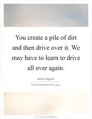 You create a pile of dirt and then drive over it. We may have to learn to drive all over again Picture Quote #1