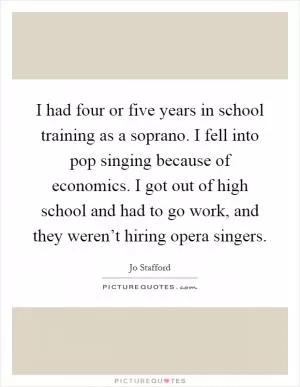 I had four or five years in school training as a soprano. I fell into pop singing because of economics. I got out of high school and had to go work, and they weren’t hiring opera singers Picture Quote #1