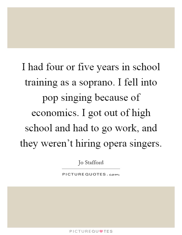 I had four or five years in school training as a soprano. I fell into pop singing because of economics. I got out of high school and had to go work, and they weren't hiring opera singers Picture Quote #1