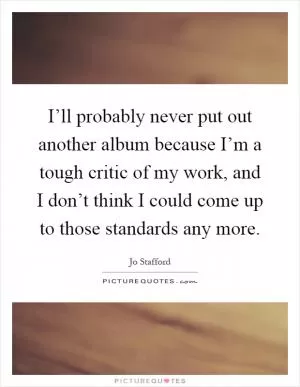 I’ll probably never put out another album because I’m a tough critic of my work, and I don’t think I could come up to those standards any more Picture Quote #1
