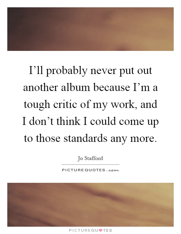 I'll probably never put out another album because I'm a tough critic of my work, and I don't think I could come up to those standards any more Picture Quote #1