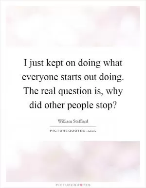 I just kept on doing what everyone starts out doing. The real question is, why did other people stop? Picture Quote #1