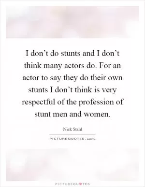 I don’t do stunts and I don’t think many actors do. For an actor to say they do their own stunts I don’t think is very respectful of the profession of stunt men and women Picture Quote #1