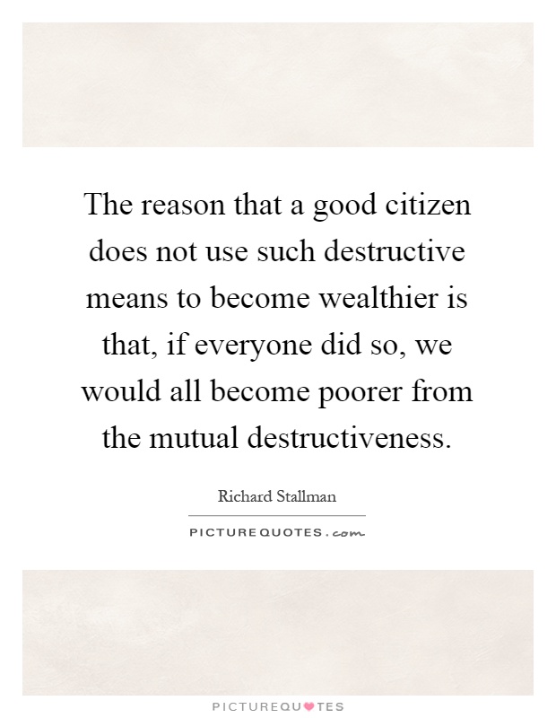 The reason that a good citizen does not use such destructive means to become wealthier is that, if everyone did so, we would all become poorer from the mutual destructiveness Picture Quote #1