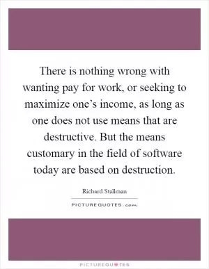 There is nothing wrong with wanting pay for work, or seeking to maximize one’s income, as long as one does not use means that are destructive. But the means customary in the field of software today are based on destruction Picture Quote #1