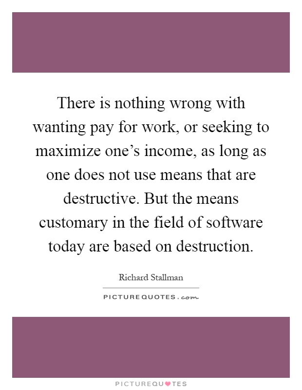 There is nothing wrong with wanting pay for work, or seeking to maximize one's income, as long as one does not use means that are destructive. But the means customary in the field of software today are based on destruction Picture Quote #1