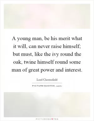 A young man, be his merit what it will, can never raise himself; but must, like the ivy round the oak, twine himself round some man of great power and interest Picture Quote #1