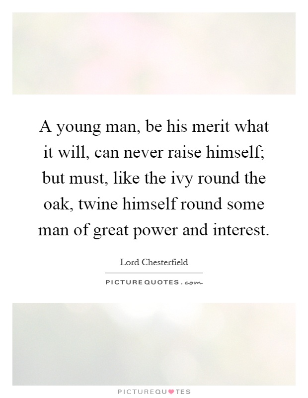 A young man, be his merit what it will, can never raise himself; but must, like the ivy round the oak, twine himself round some man of great power and interest Picture Quote #1