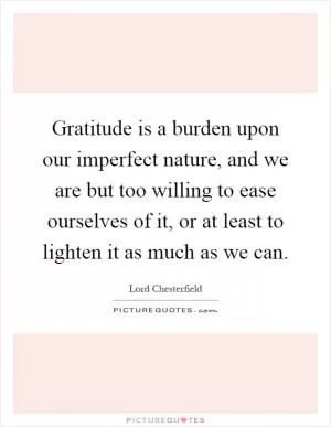 Gratitude is a burden upon our imperfect nature, and we are but too willing to ease ourselves of it, or at least to lighten it as much as we can Picture Quote #1