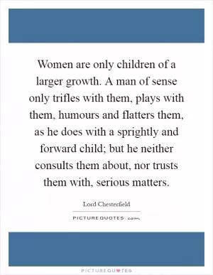 Women are only children of a larger growth. A man of sense only trifles with them, plays with them, humours and flatters them, as he does with a sprightly and forward child; but he neither consults them about, nor trusts them with, serious matters Picture Quote #1