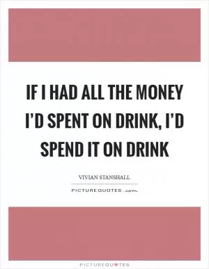 If I had all the money I’d spent on drink, I’d spend it on drink Picture Quote #1