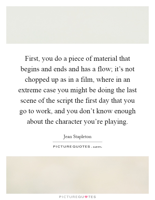 First, you do a piece of material that begins and ends and has a flow; it's not chopped up as in a film, where in an extreme case you might be doing the last scene of the script the first day that you go to work, and you don't know enough about the character you're playing Picture Quote #1