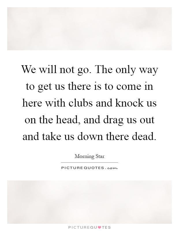 We will not go. The only way to get us there is to come in here with clubs and knock us on the head, and drag us out and take us down there dead Picture Quote #1