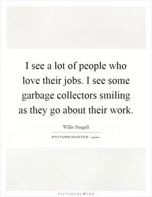 I see a lot of people who love their jobs. I see some garbage collectors smiling as they go about their work Picture Quote #1