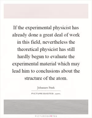 If the experimental physicist has already done a great deal of work in this field, nevertheless the theoretical physicist has still hardly begun to evaluate the experimental material which may lead him to conclusions about the structure of the atom Picture Quote #1
