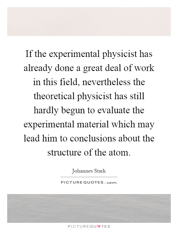 If the experimental physicist has already done a great deal of work in this field, nevertheless the theoretical physicist has still hardly begun to evaluate the experimental material which may lead him to conclusions about the structure of the atom Picture Quote #1