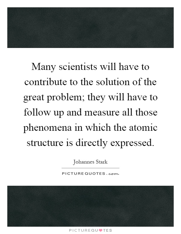Many scientists will have to contribute to the solution of the great problem; they will have to follow up and measure all those phenomena in which the atomic structure is directly expressed Picture Quote #1