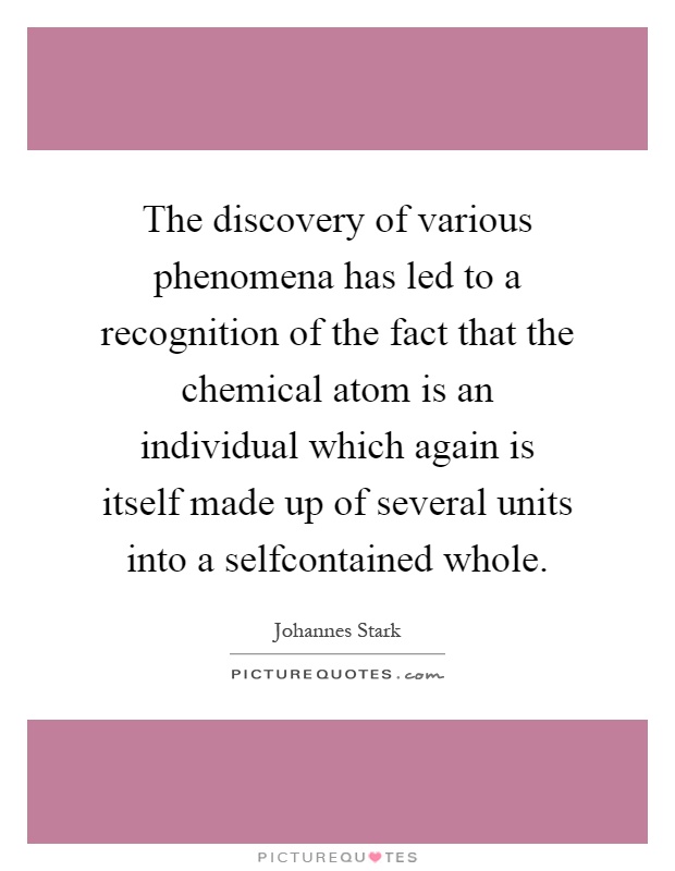 The discovery of various phenomena has led to a recognition of the fact that the chemical atom is an individual which again is itself made up of several units into a selfcontained whole Picture Quote #1