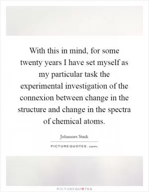 With this in mind, for some twenty years I have set myself as my particular task the experimental investigation of the connexion between change in the structure and change in the spectra of chemical atoms Picture Quote #1