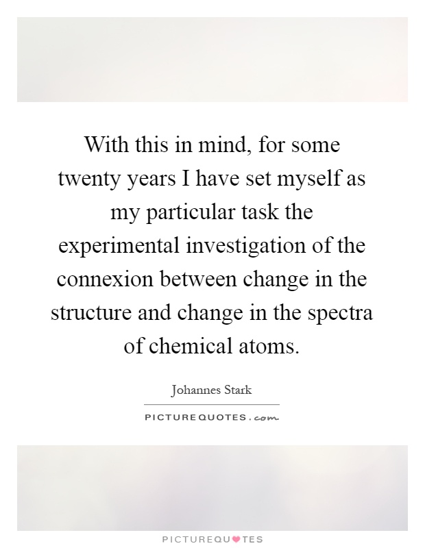 With this in mind, for some twenty years I have set myself as my particular task the experimental investigation of the connexion between change in the structure and change in the spectra of chemical atoms Picture Quote #1
