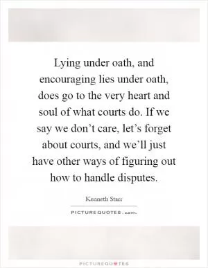 Lying under oath, and encouraging lies under oath, does go to the very heart and soul of what courts do. If we say we don’t care, let’s forget about courts, and we’ll just have other ways of figuring out how to handle disputes Picture Quote #1