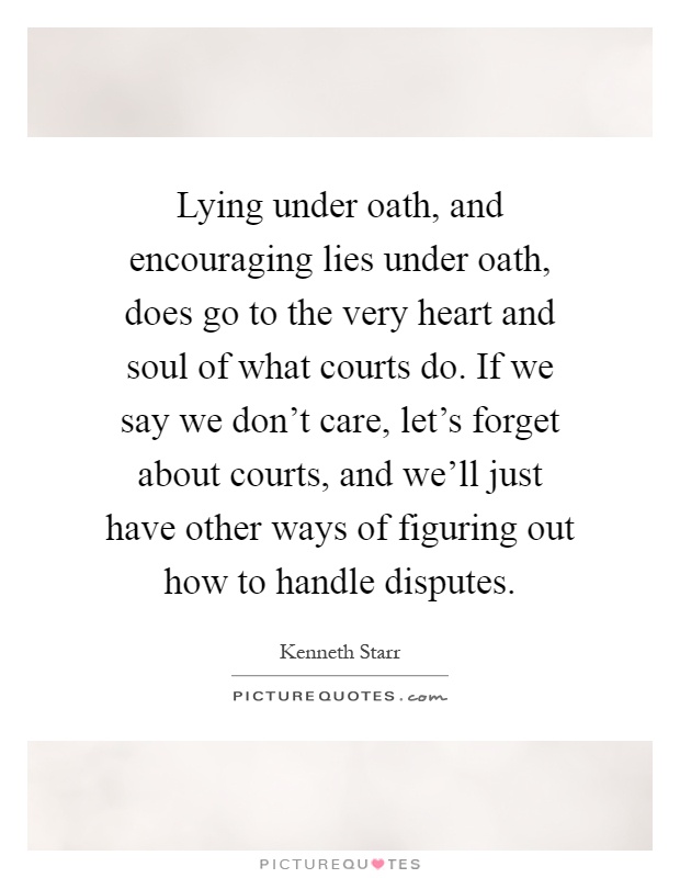 Lying under oath, and encouraging lies under oath, does go to the very heart and soul of what courts do. If we say we don't care, let's forget about courts, and we'll just have other ways of figuring out how to handle disputes Picture Quote #1