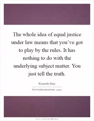 The whole idea of equal justice under law means that you’ve got to play by the rules. It has nothing to do with the underlying subject matter. You just tell the truth Picture Quote #1