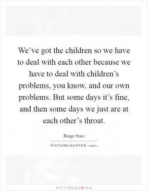 We’ve got the children so we have to deal with each other because we have to deal with children’s problems, you know, and our own problems. But some days it’s fine, and then some days we just are at each other’s throat Picture Quote #1