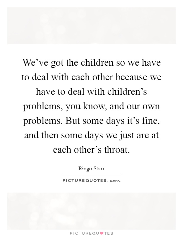 We've got the children so we have to deal with each other because we have to deal with children's problems, you know, and our own problems. But some days it's fine, and then some days we just are at each other's throat Picture Quote #1