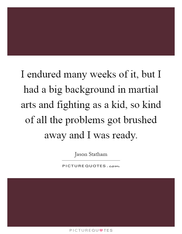 I endured many weeks of it, but I had a big background in martial arts and fighting as a kid, so kind of all the problems got brushed away and I was ready Picture Quote #1