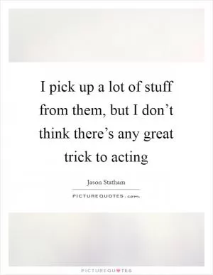 I pick up a lot of stuff from them, but I don’t think there’s any great trick to acting Picture Quote #1
