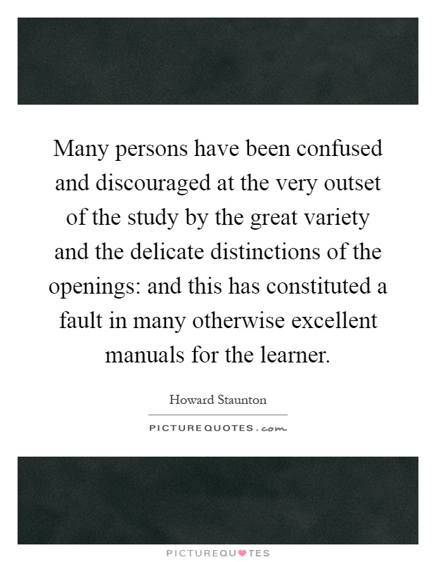Many persons have been confused and discouraged at the very outset of the study by the great variety and the delicate distinctions of the openings: and this has constituted a fault in many otherwise excellent manuals for the learner Picture Quote #1