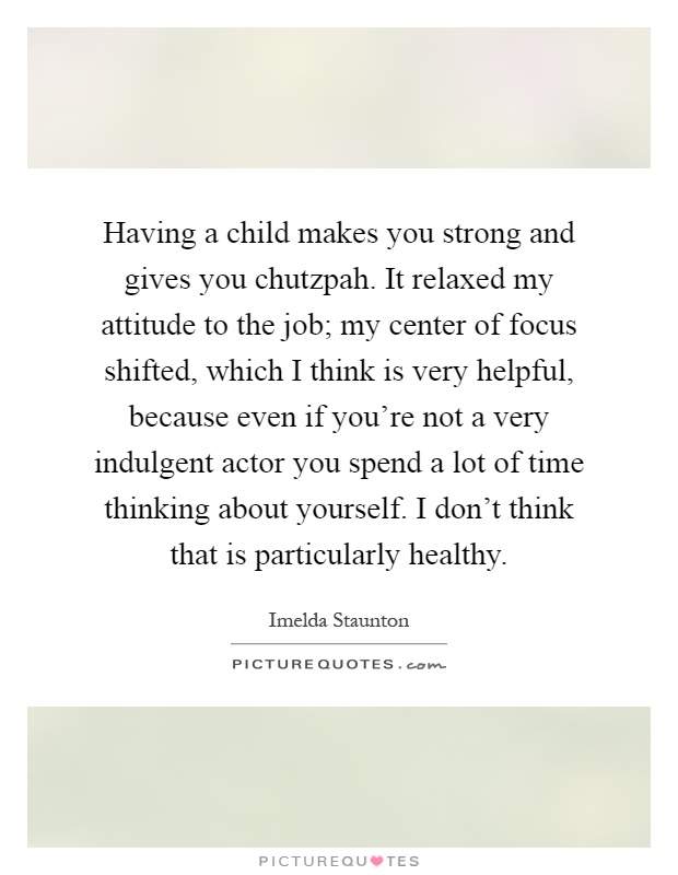 Having a child makes you strong and gives you chutzpah. It relaxed my attitude to the job; my center of focus shifted, which I think is very helpful, because even if you're not a very indulgent actor you spend a lot of time thinking about yourself. I don't think that is particularly healthy Picture Quote #1