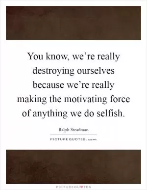 You know, we’re really destroying ourselves because we’re really making the motivating force of anything we do selfish Picture Quote #1