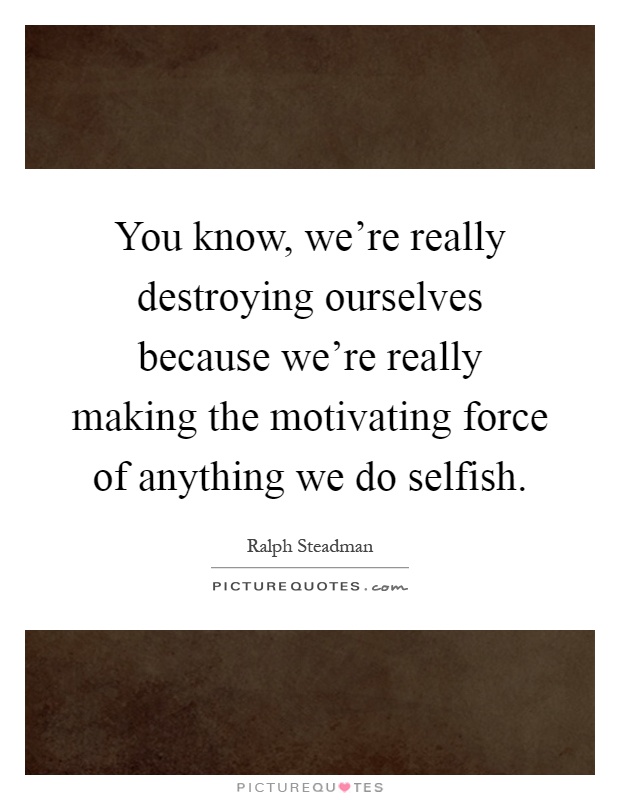 You know, we're really destroying ourselves because we're really making the motivating force of anything we do selfish Picture Quote #1
