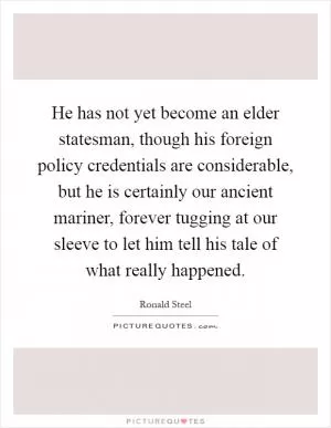 He has not yet become an elder statesman, though his foreign policy credentials are considerable, but he is certainly our ancient mariner, forever tugging at our sleeve to let him tell his tale of what really happened Picture Quote #1