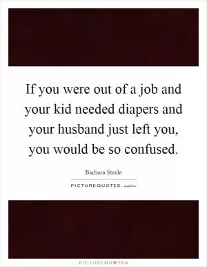 If you were out of a job and your kid needed diapers and your husband just left you, you would be so confused Picture Quote #1