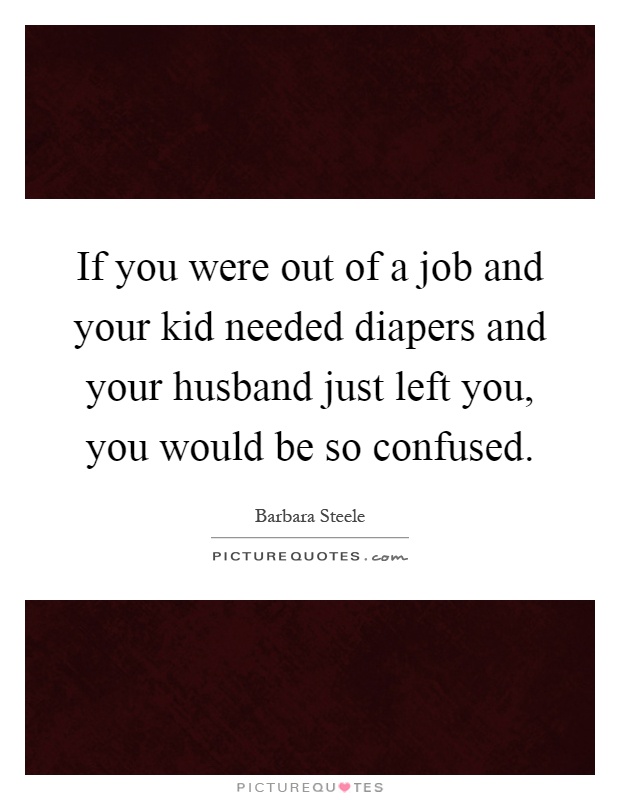 If you were out of a job and your kid needed diapers and your husband just left you, you would be so confused Picture Quote #1