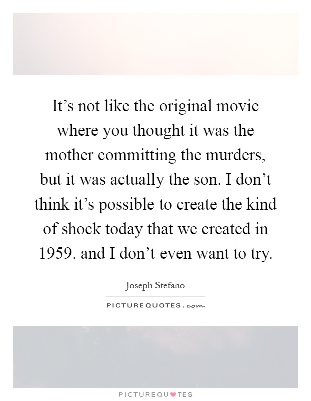 It's not like the original movie where you thought it was the mother committing the murders, but it was actually the son. I don't think it's possible to create the kind of shock today that we created in 1959. and I don't even want to try Picture Quote #1