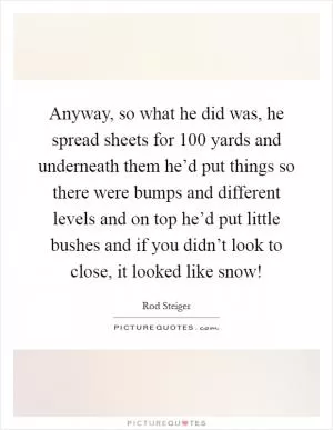 Anyway, so what he did was, he spread sheets for 100 yards and underneath them he’d put things so there were bumps and different levels and on top he’d put little bushes and if you didn’t look to close, it looked like snow! Picture Quote #1