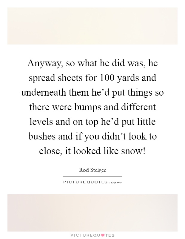Anyway, so what he did was, he spread sheets for 100 yards and underneath them he'd put things so there were bumps and different levels and on top he'd put little bushes and if you didn't look to close, it looked like snow! Picture Quote #1