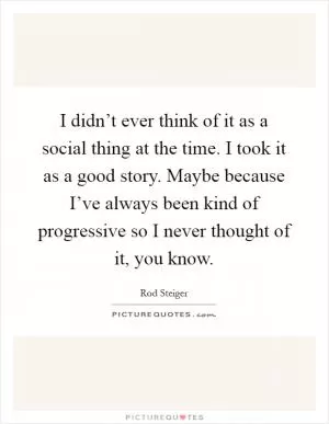 I didn’t ever think of it as a social thing at the time. I took it as a good story. Maybe because I’ve always been kind of progressive so I never thought of it, you know Picture Quote #1