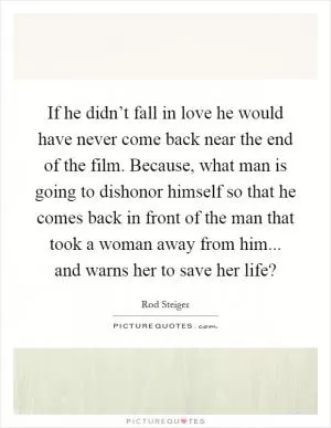 If he didn’t fall in love he would have never come back near the end of the film. Because, what man is going to dishonor himself so that he comes back in front of the man that took a woman away from him... and warns her to save her life? Picture Quote #1