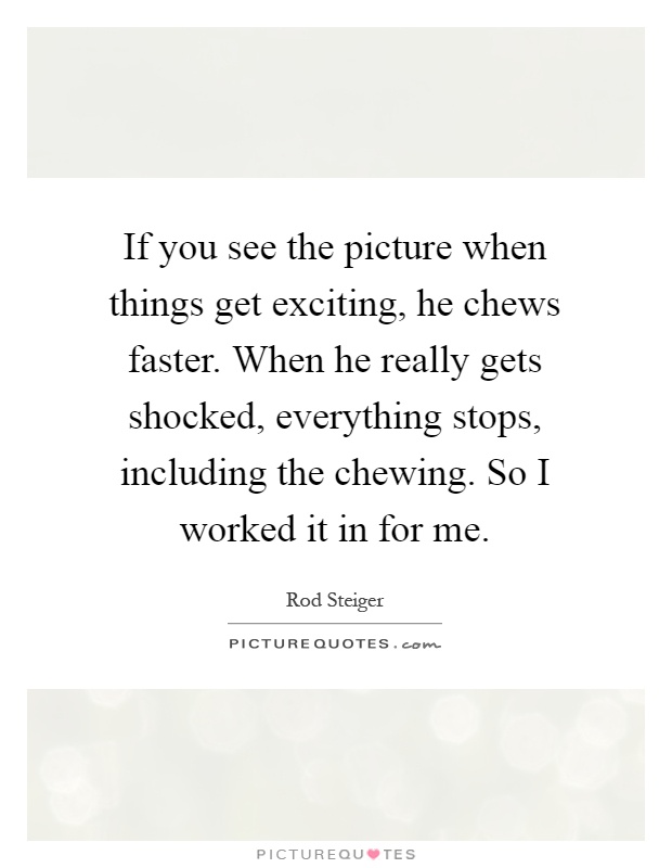 If you see the picture when things get exciting, he chews faster. When he really gets shocked, everything stops, including the chewing. So I worked it in for me Picture Quote #1