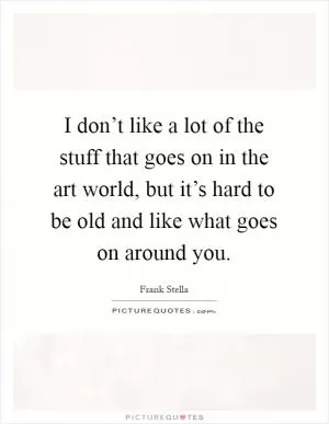 I don’t like a lot of the stuff that goes on in the art world, but it’s hard to be old and like what goes on around you Picture Quote #1