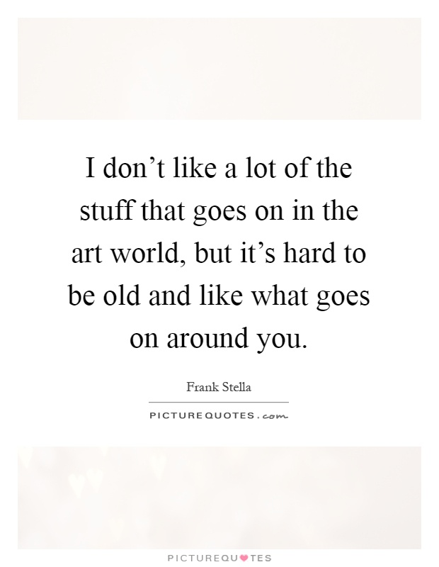 I don't like a lot of the stuff that goes on in the art world, but it's hard to be old and like what goes on around you Picture Quote #1
