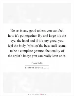 No art is any good unless you can feel how it’s put together. By and large it’s the eye, the hand and if it’s any good, you feel the body. Most of the best stuff seems to be a complete gesture, the totality of the artist’s body; you can really lean on it Picture Quote #1