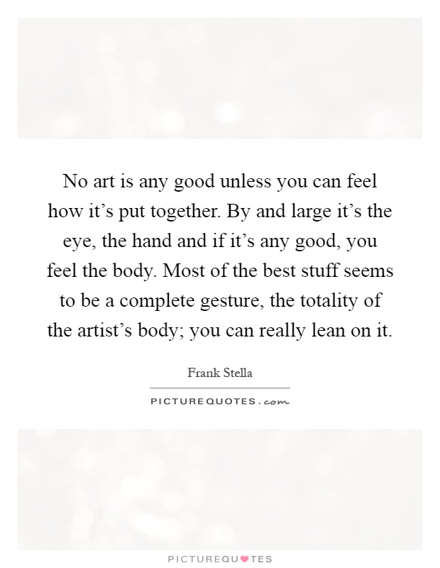 No art is any good unless you can feel how it's put together. By and large it's the eye, the hand and if it's any good, you feel the body. Most of the best stuff seems to be a complete gesture, the totality of the artist's body; you can really lean on it Picture Quote #1
