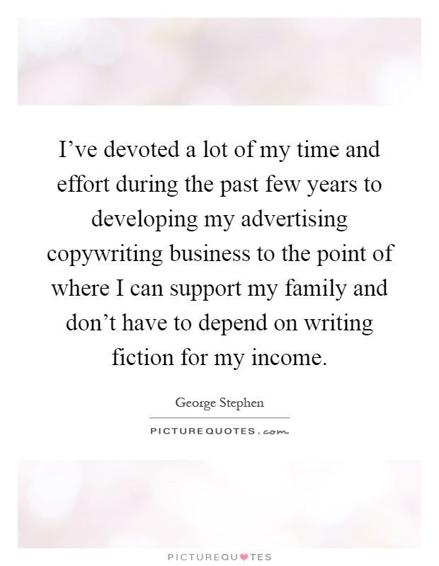 I've devoted a lot of my time and effort during the past few years to developing my advertising copywriting business to the point of where I can support my family and don't have to depend on writing fiction for my income Picture Quote #1