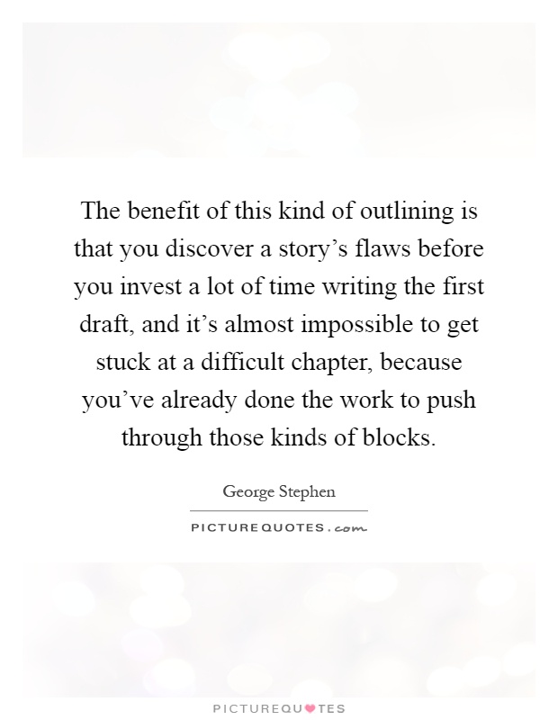 The benefit of this kind of outlining is that you discover a story's flaws before you invest a lot of time writing the first draft, and it's almost impossible to get stuck at a difficult chapter, because you've already done the work to push through those kinds of blocks Picture Quote #1